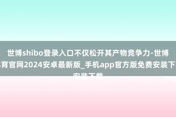 世博shibo登录入口不仅松开其产物竞争力-世博体育官网2024安卓最新版_手机app官方版免费安装下载
