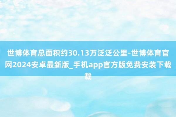 世博体育总面积约30.13万泛泛公里-世博体育官网2024安卓最新版_手机app官方版免费安装下载