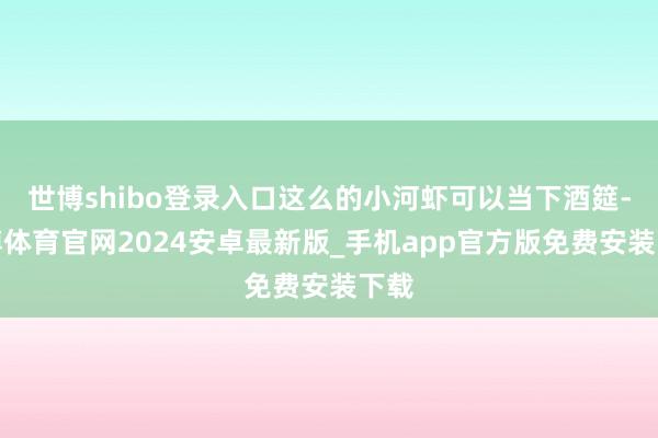世博shibo登录入口这么的小河虾可以当下酒筵-世博体育官网2024安卓最新版_手机app官方版免费安装下载