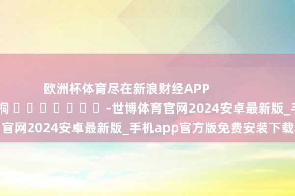 欧洲杯体育尽在新浪财经APP            						包袱剪辑：李桐 							-世博体育官网2024安卓最新版_手机app官方版免费安装下载