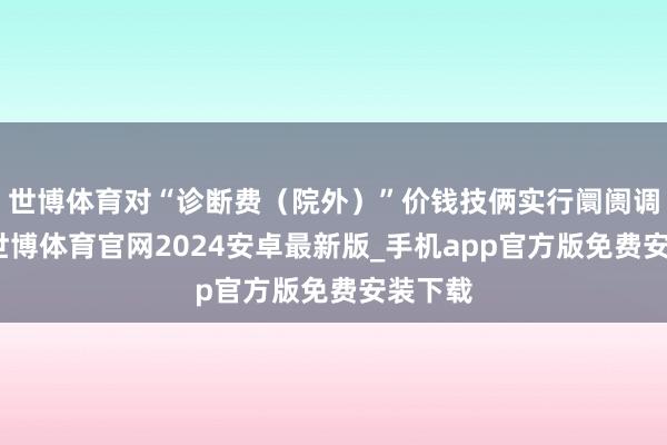 世博体育对“诊断费(院外)”价钱技俩实行阛阓调度价-世博体育官网2024安卓最新版_手机app官方版免费安装下载