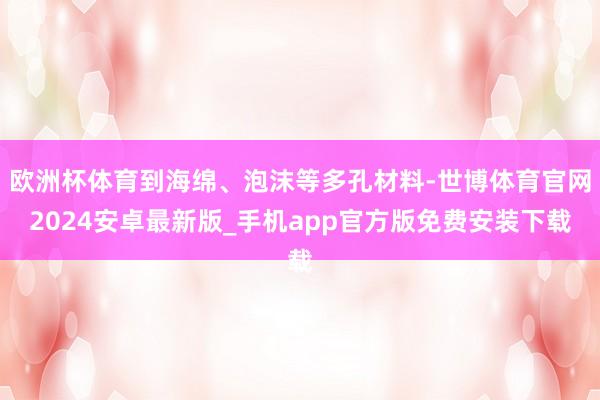 欧洲杯体育到海绵、泡沫等多孔材料-世博体育官网2024安卓最新版_手机app官方版免费安装下载