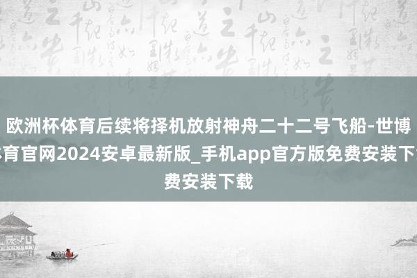 欧洲杯体育后续将择机放射神舟二十二号飞船-世博体育官网2024安卓最新版_手机app官方版免费安装下载