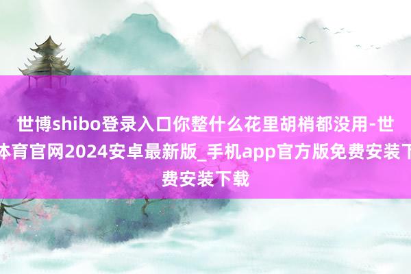 世博shibo登录入口你整什么花里胡梢都没用-世博体育官网2024安卓最新版_手机app官方版免费安装下载