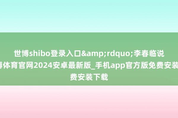 世博shibo登录入口”李春临说-世博体育官网2024安卓最新版_手机app官方版免费安装下载