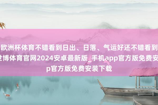 欧洲杯体育不错看到日出、日落、气运好还不错看到云海-世博体育官网2024安卓最新版_手机app官方版免费安装下载