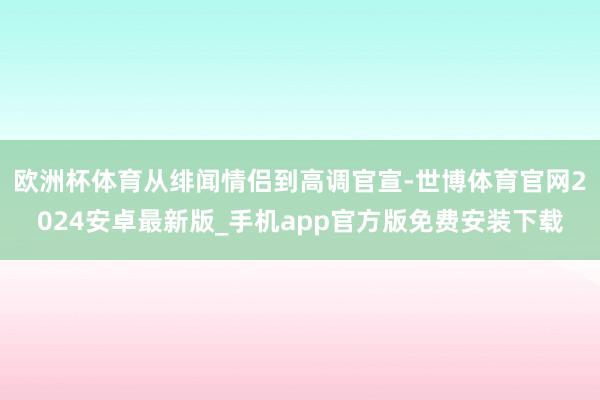 欧洲杯体育从绯闻情侣到高调官宣-世博体育官网2024安卓最新版_手机app官方版免费安装下载