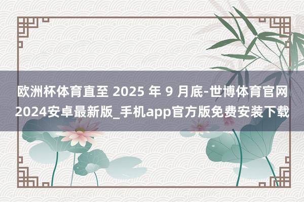 欧洲杯体育直至 2025 年 9 月底-世博体育官网2024安卓最新版_手机app官方版免费安装下载
