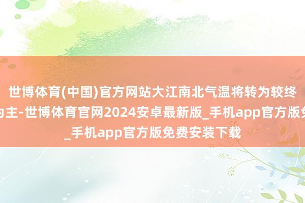 世博体育(中国)官方网站大江南北气温将转为较终年同时偏高为主-世博体育官网2024安卓最新版_手机app官方版免费安装下载