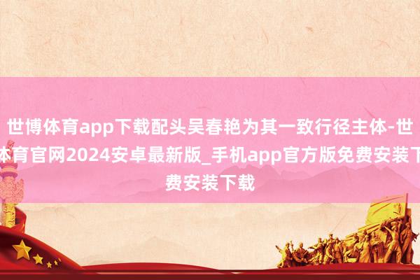 世博体育app下载配头吴春艳为其一致行径主体-世博体育官网2024安卓最新版_手机app官方版免费安装下载