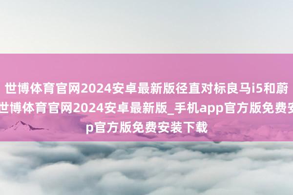 世博体育官网2024安卓最新版径直对标良马i5和蔚来ET7-世博体育官网2024安卓最新版_手机app官方版免费安装下载