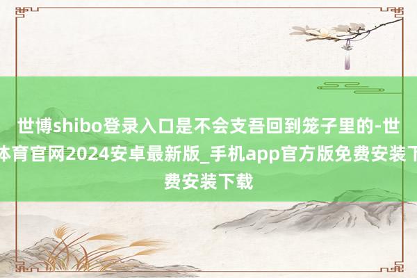世博shibo登录入口是不会支吾回到笼子里的-世博体育官网2024安卓最新版_手机app官方版免费安装下载