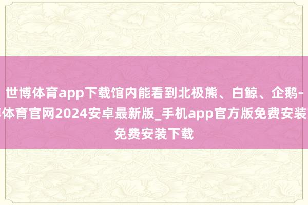世博体育app下载馆内能看到北极熊、白鲸、企鹅-世博体育官网2024安卓最新版_手机app官方版免费安装下载