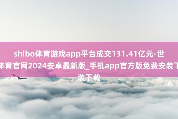 shibo体育游戏app平台成交131.41亿元-世博体育官网2024安卓最新版_手机app官方版免费安装下载