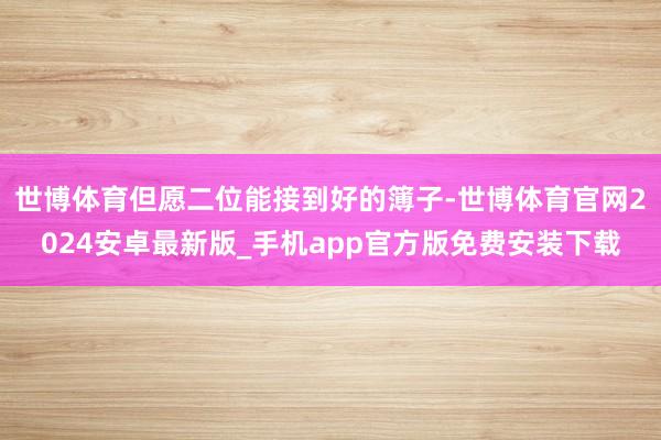 世博体育但愿二位能接到好的簿子-世博体育官网2024安卓最新版_手机app官方版免费安装下载