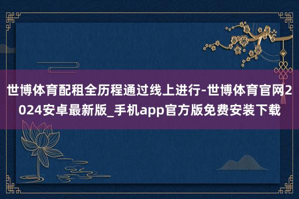 世博体育配租全历程通过线上进行-世博体育官网2024安卓最新版_手机app官方版免费安装下载