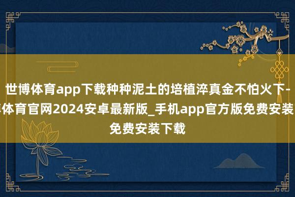 世博体育app下载种种泥土的培植淬真金不怕火下-世博体育官网2024安卓最新版_手机app官方版免费安装下载