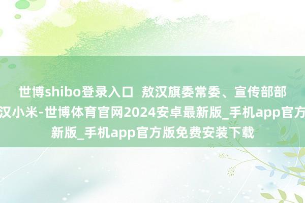 世博shibo登录入口 敖汉旗委常委、宣传部部长王文龙推介敖汉小米-世博体育官网2024安卓最新版_手机app官方版免费安装下载