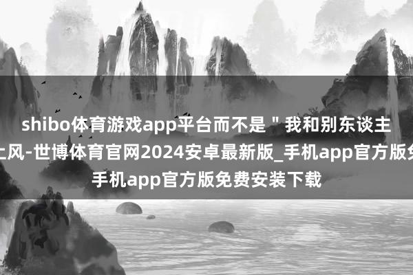 shibo体育游戏app平台而不是"我和别东谈主比的"弥散上风-世博体育官网2024安卓最新版_手机app官方版免费安装下载