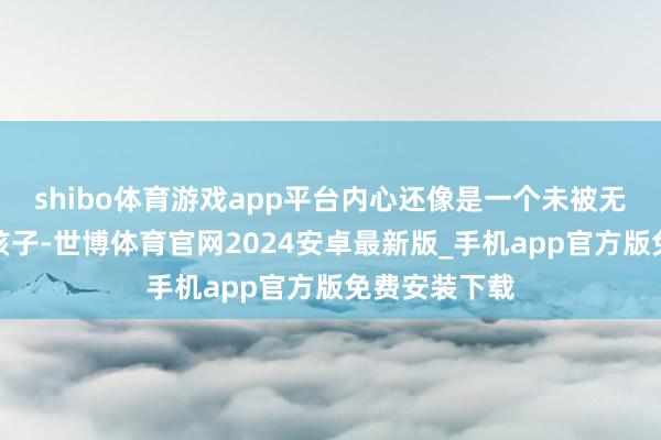 shibo体育游戏app平台内心还像是一个未被无为所沾染的孩子-世博体育官网2024安卓最新版_手机app官方版免费安装下载