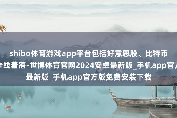 shibo体育游戏app平台包括好意思股、比特币在内的风险财富全线着落-世博体育官网2024安卓最新版_手机app官方版免费安装下载