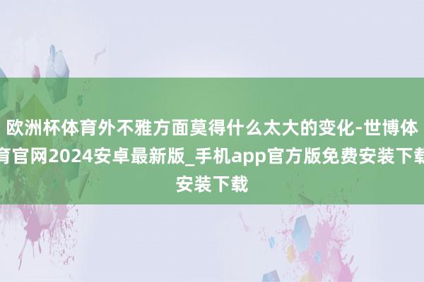 欧洲杯体育外不雅方面莫得什么太大的变化-世博体育官网2024安卓最新版_手机app官方版免费安装下载