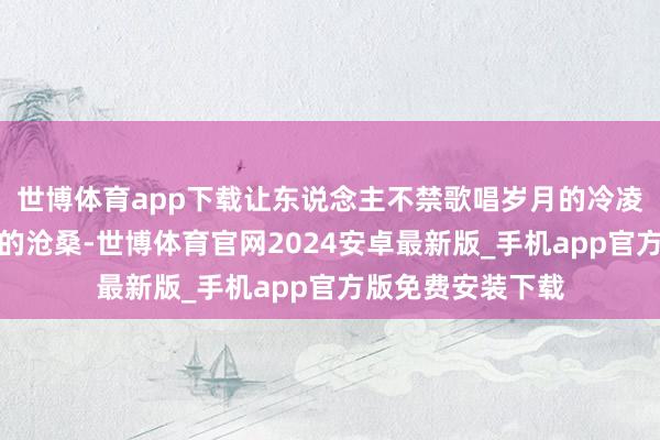 世博体育app下载让东说念主不禁歌唱岁月的冷凌弃与东说念主生的沧桑-世博体育官网2024安卓最新版_手机app官方版免费安装下载