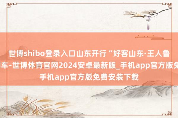 世博shibo登录入口山东开行“好客山东·王人鲁1号”旅游列车-世博体育官网2024安卓最新版_手机app官方版免费安装下载