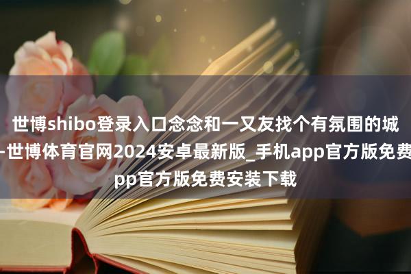 世博shibo登录入口念念和一又友找个有氛围的城市迎新年-世博体育官网2024安卓最新版_手机app官方版免费安装下载