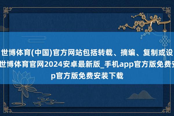 世博体育(中国)官方网站包括转载、摘编、复制或设备镜像-世博体育官网2024安卓最新版_手机app官方版免费安装下载