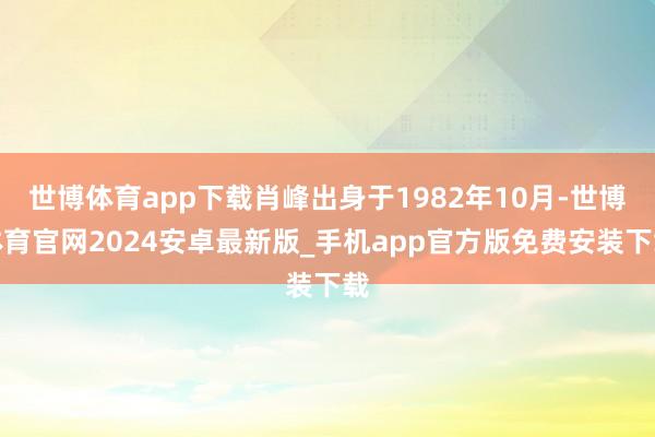 世博体育app下载肖峰出身于1982年10月-世博体育官网2024安卓最新版_手机app官方版免费安装下载