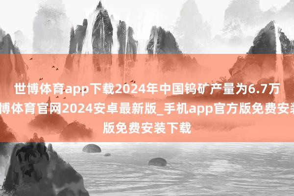 世博体育app下载2024年中国钨矿产量为6.7万吨-世博体育官网2024安卓最新版_手机app官方版免费安装下载