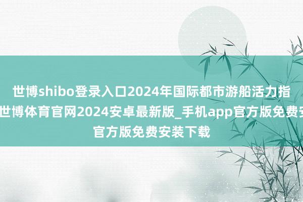 世博shibo登录入口2024年国际都市游船活力指数发布-世博体育官网2024安卓最新版_手机app官方版免费安装下载