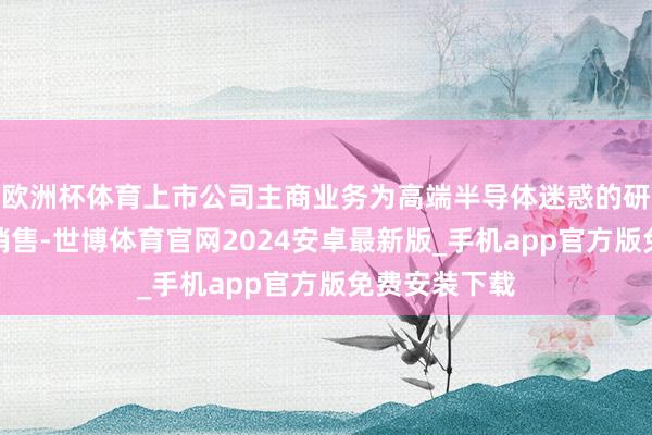 欧洲杯体育上市公司主商业务为高端半导体迷惑的研发、出产和销售-世博体育官网2024安卓最新版_手机app官方版免费安装下载