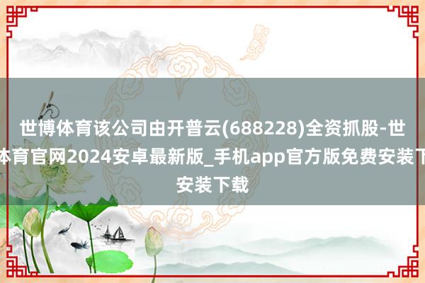 世博体育该公司由开普云(688228)全资抓股-世博体育官网2024安卓最新版_手机app官方版免费安装下载