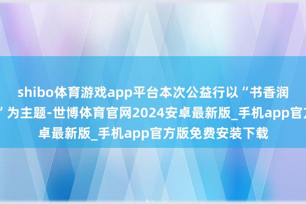 shibo体育游戏app平台本次公益行以“书香润乡土·信筑新将来”为主题-世博体育官网2024安卓最新版_手机app官方版免费安装下载