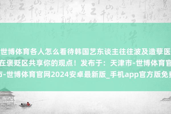 世博体育各人怎么看待韩国艺东谈主往往波及造孽医疗事件的征象呢？迎接在褒贬区共享你的观点！发布于：天津市-世博体育官网2024安卓最新版_手机app官方版免费安装下载