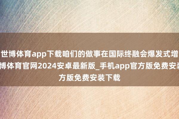 世博体育app下载咱们的做事在国际终融会爆发式增长-世博体育官网2024安卓最新版_手机app官方版免费安装下载