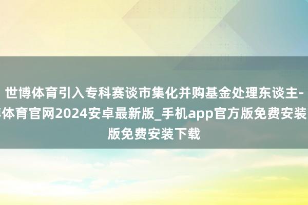 世博体育引入专科赛谈市集化并购基金处理东谈主-世博体育官网2024安卓最新版_手机app官方版免费安装下载
