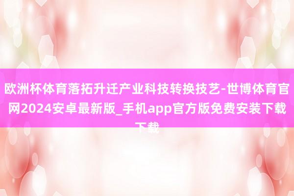 欧洲杯体育落拓升迁产业科技转换技艺-世博体育官网2024安卓最新版_手机app官方版免费安装下载