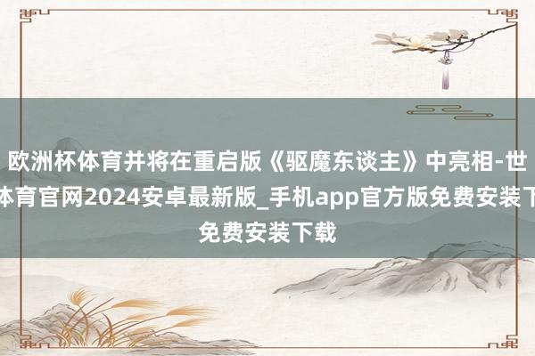 欧洲杯体育并将在重启版《驱魔东谈主》中亮相-世博体育官网2024安卓最新版_手机app官方版免费安装下载