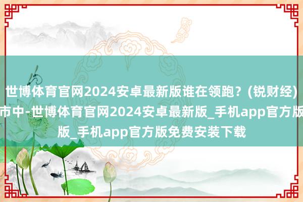 世博体育官网2024安卓最新版谁在领跑？(锐财经)　　在寰宇各大城市中-世博体育官网2024安卓最新版_手机app官方版免费安装下载