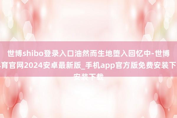 世博shibo登录入口油然而生地堕入回忆中-世博体育官网2024安卓最新版_手机app官方版免费安装下载