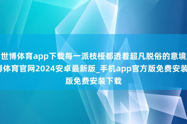世博体育app下载每一派枝桠都透着超凡脱俗的意境-世博体育官网2024安卓最新版_手机app官方版免费安装下载