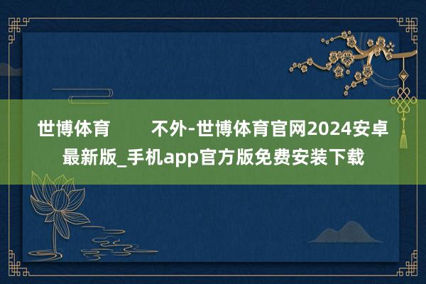 世博体育        不外-世博体育官网2024安卓最新版_手机app官方版免费安装下载