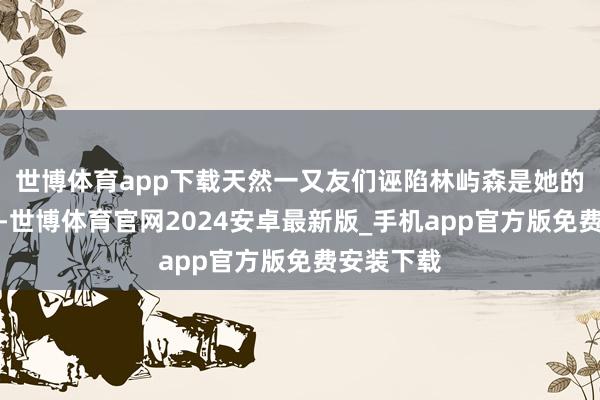 世博体育app下载天然一又友们诬陷林屿森是她的男一又友-世博体育官网2024安卓最新版_手机app官方版免费安装下载