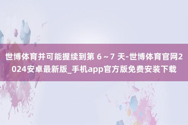 世博体育并可能握续到第 6~7 天-世博体育官网2024安卓最新版_手机app官方版免费安装下载