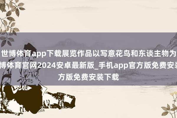 世博体育app下载展览作品以写意花鸟和东谈主物为主-世博体育官网2024安卓最新版_手机app官方版免费安装下载