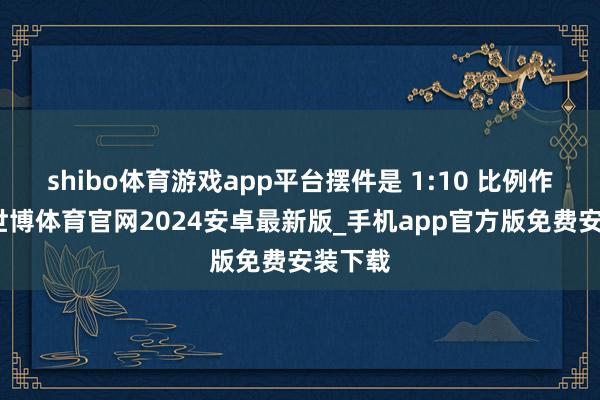 shibo体育游戏app平台摆件是 1:10 比例作念的-世博体育官网2024安卓最新版_手机app官方版免费安装下载