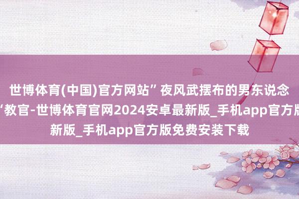 世博体育(中国)官方网站”夜风武摆布的男东说念主补充说念:“教官-世博体育官网2024安卓最新版_手机app官方版免费安装下载
